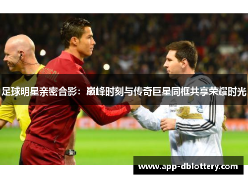 足球明星亲密合影：巅峰时刻与传奇巨星同框共享荣耀时光