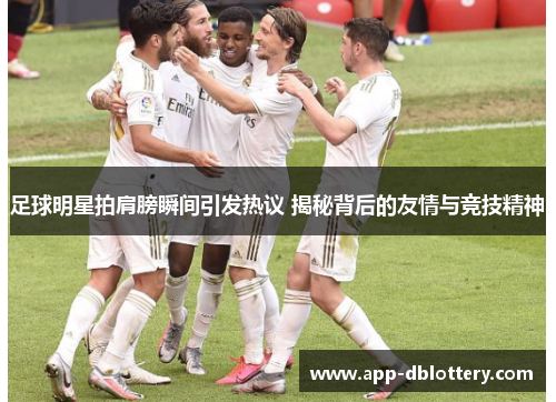 足球明星拍肩膀瞬间引发热议 揭秘背后的友情与竞技精神