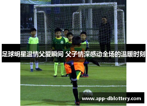足球明星温情父爱瞬间 父子情深感动全场的温暖时刻